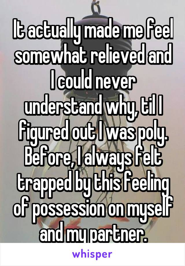 It actually made me feel somewhat relieved and I could never understand why, til I figured out I was poly. Before, I always felt trapped by this feeling of possession on myself and my partner.