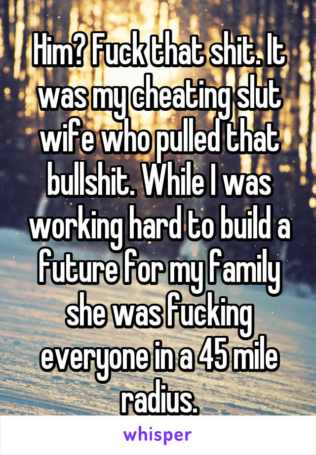 Him? Fuck that shit. It was my cheating slut wife who pulled that bullshit. While I was working hard to build a future for my family she was fucking everyone in a 45 mile radius.