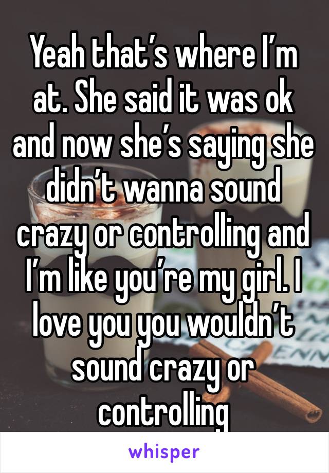 Yeah that’s where I’m at. She said it was ok and now she’s saying she didn’t wanna sound crazy or controlling and I’m like you’re my girl. I love you you wouldn’t sound crazy or controlling