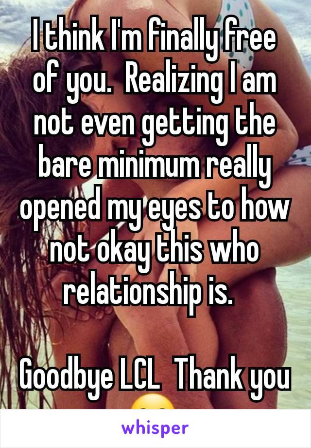 I think I'm finally free of you.  Realizing I am not even getting the bare minimum really opened my eyes to how not okay this who relationship is.  

Goodbye LCL  Thank you 😊 