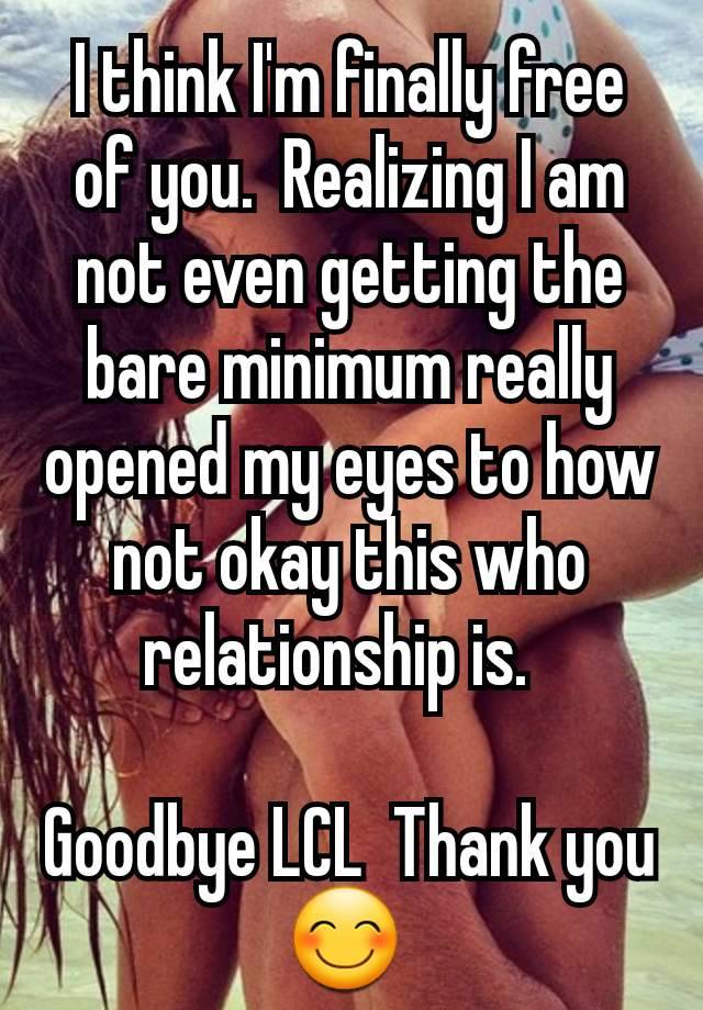 I think I'm finally free of you.  Realizing I am not even getting the bare minimum really opened my eyes to how not okay this who relationship is.  

Goodbye LCL  Thank you 😊 