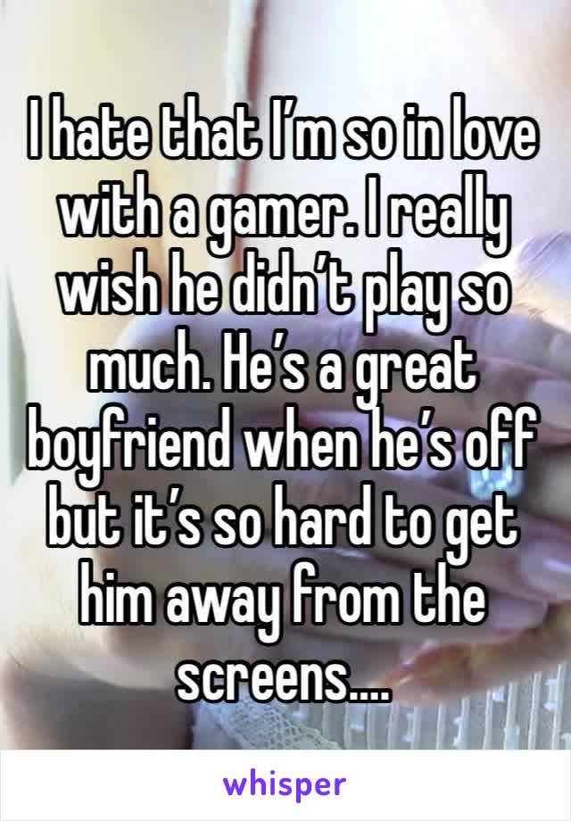 I hate that I’m so in love with a gamer. I really wish he didn’t play so much. He’s a great boyfriend when he’s off but it’s so hard to get him away from the screens….