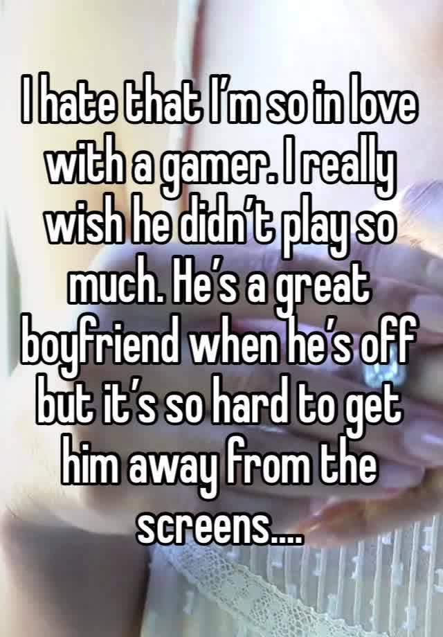 I hate that I’m so in love with a gamer. I really wish he didn’t play so much. He’s a great boyfriend when he’s off but it’s so hard to get him away from the screens….