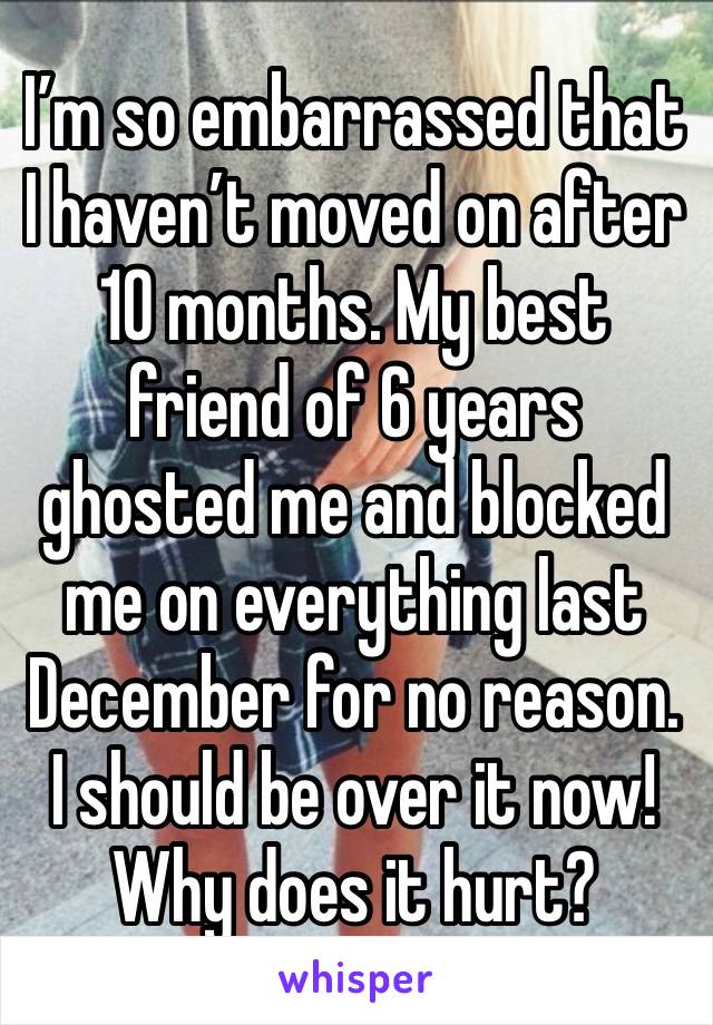 I’m so embarrassed that I haven’t moved on after 10 months. My best friend of 6 years ghosted me and blocked me on everything last December for no reason. I should be over it now! Why does it hurt?