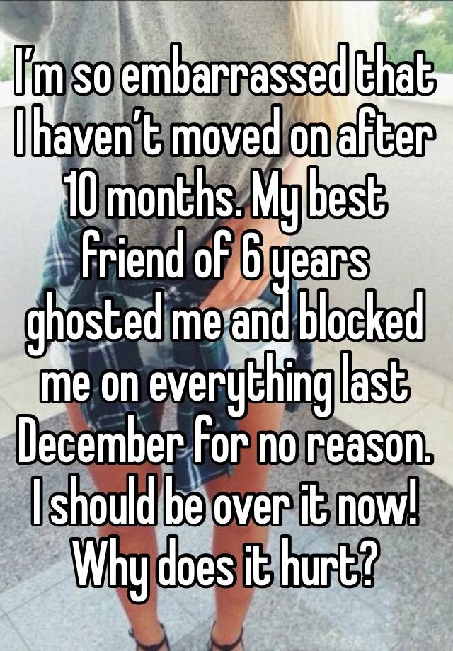 I’m so embarrassed that I haven’t moved on after 10 months. My best friend of 6 years ghosted me and blocked me on everything last December for no reason. I should be over it now! Why does it hurt?