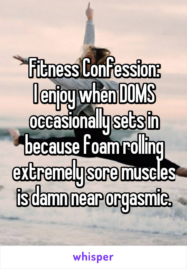 Fitness Confession:
I enjoy when DOMS occasionally sets in because foam rolling extremely sore muscles is damn near orgasmic.