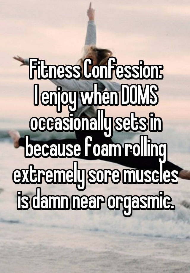 Fitness Confession:
I enjoy when DOMS occasionally sets in because foam rolling extremely sore muscles is damn near orgasmic.