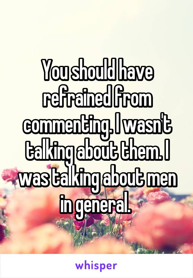 You should have refrained from commenting. I wasn't talking about them. I was talking about men in general. 