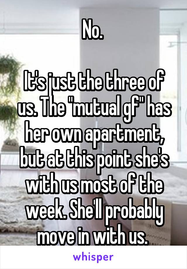 No. 

It's just the three of us. The "mutual gf" has her own apartment, but at this point she's with us most of the week. She'll probably move in with us. 