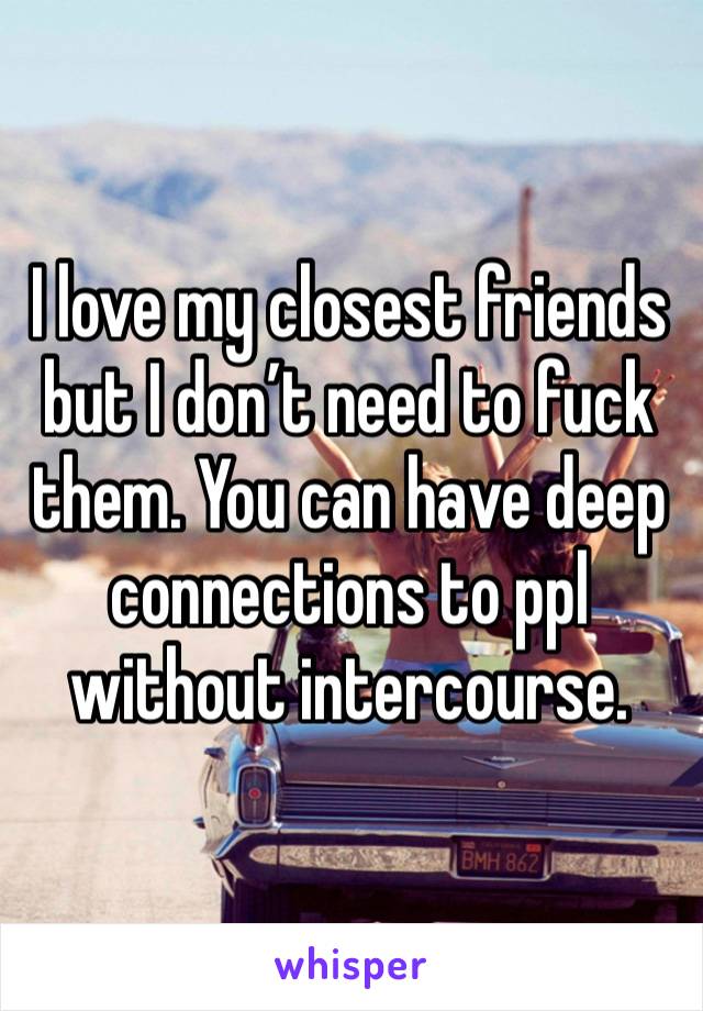 I love my closest friends but I don’t need to fuck them. You can have deep connections to ppl without intercourse. 