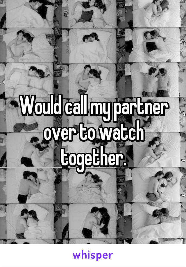 Would call my partner over to watch together.