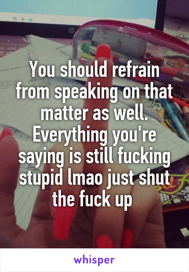 You should refrain from speaking on that matter as well. Everything you're saying is still fucking stupid lmao just shut the fuck up 