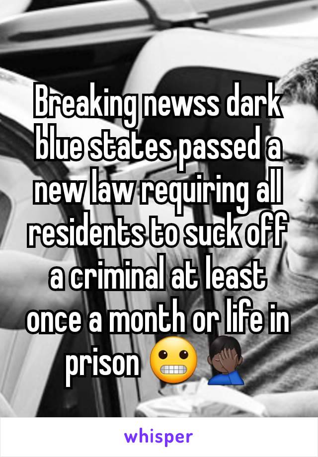 Breaking newss dark blue states passed a new law requiring all residents to suck off a criminal at least once a month or life in prison 😬🤦🏿‍♂️