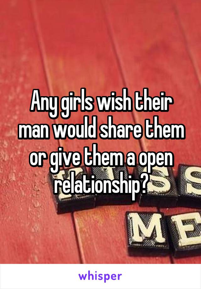 Any girls wish their man would share them or give them a open relationship?