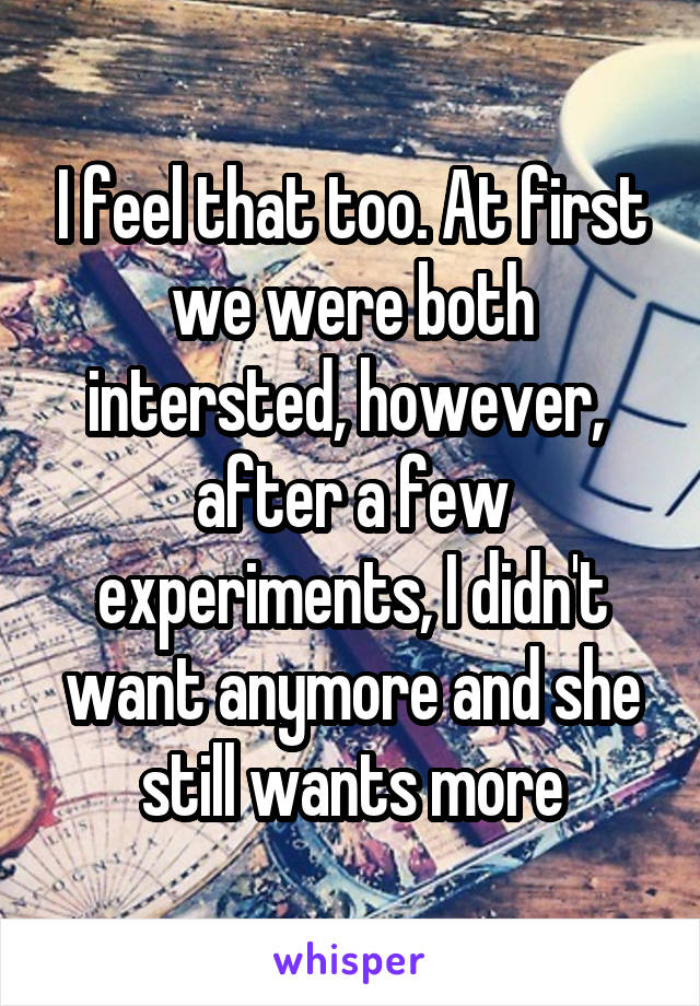 I feel that too. At first we were both intersted, however,  after a few experiments, I didn't want anymore and she still wants more