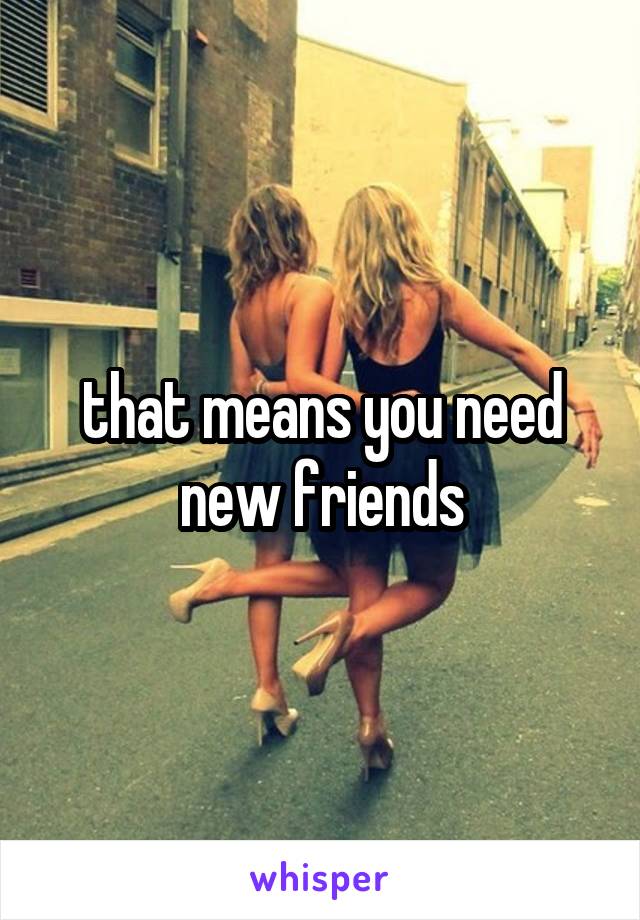 that means you need new friends