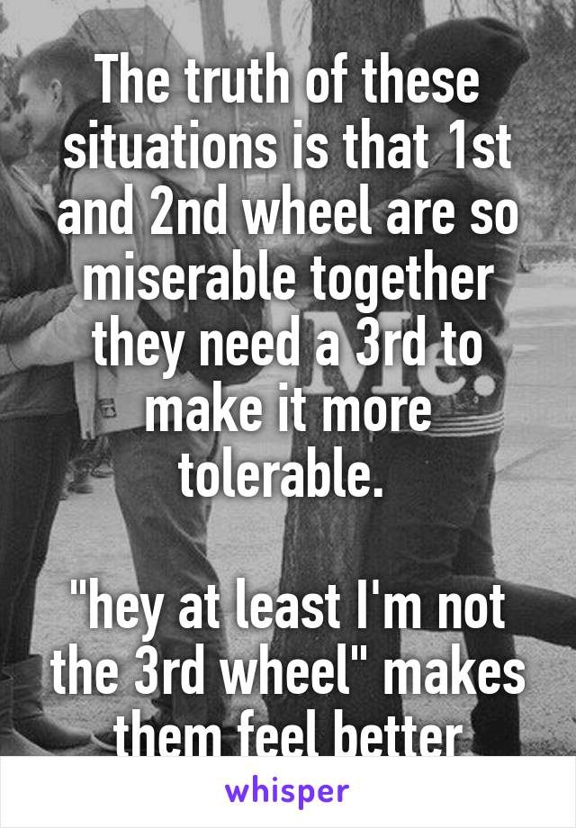 The truth of these situations is that 1st and 2nd wheel are so miserable together they need a 3rd to make it more tolerable. 

"hey at least I'm not the 3rd wheel" makes them feel better