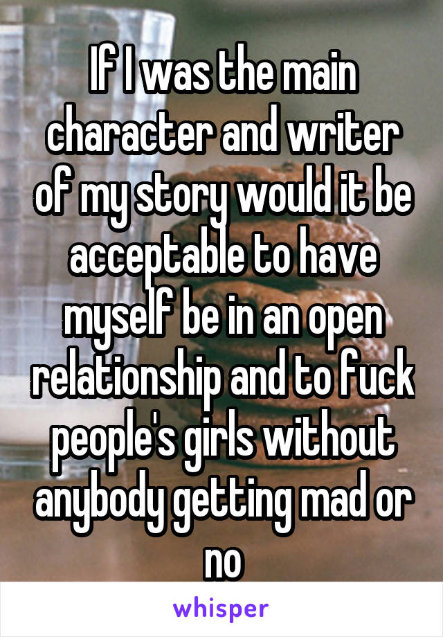 If I was the main character and writer of my story would it be acceptable to have myself be in an open relationship and to fuck people's girls without anybody getting mad or no