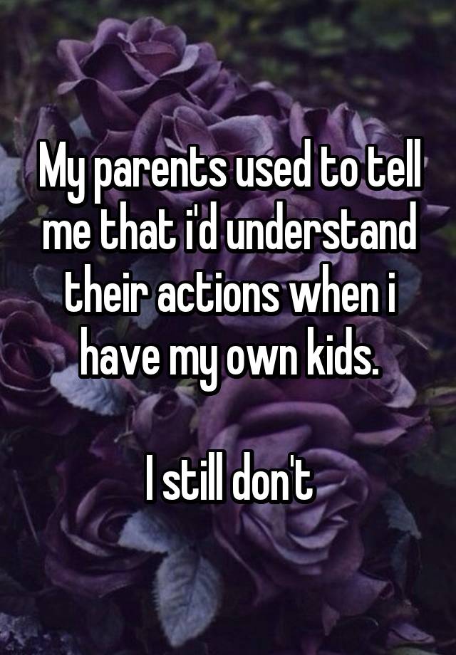 My parents used to tell me that i'd understand their actions when i have my own kids.

I still don't