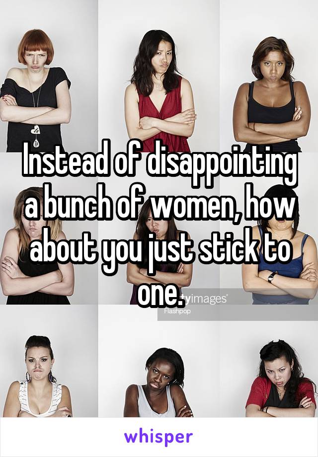 Instead of disappointing a bunch of women, how about you just stick to one.