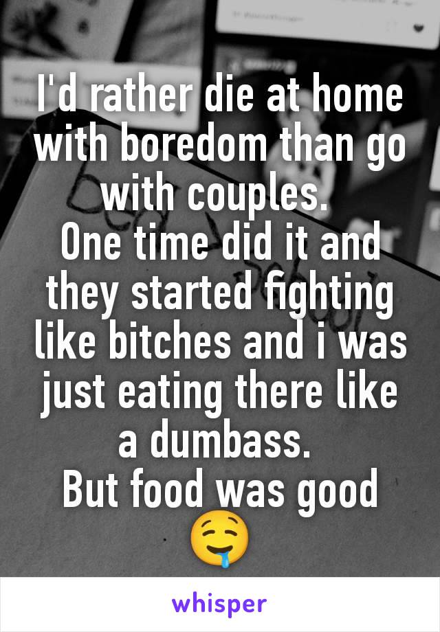 I'd rather die at home with boredom than go with couples. 
One time did it and they started fighting like bitches and i was just eating there like a dumbass. 
But food was good 🤤