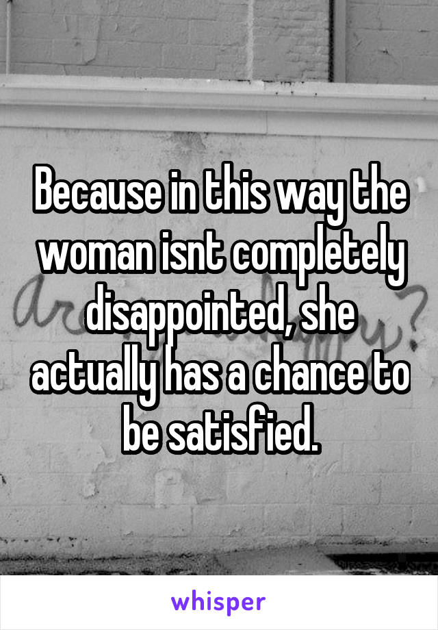 Because in this way the woman isnt completely disappointed, she actually has a chance to be satisfied.