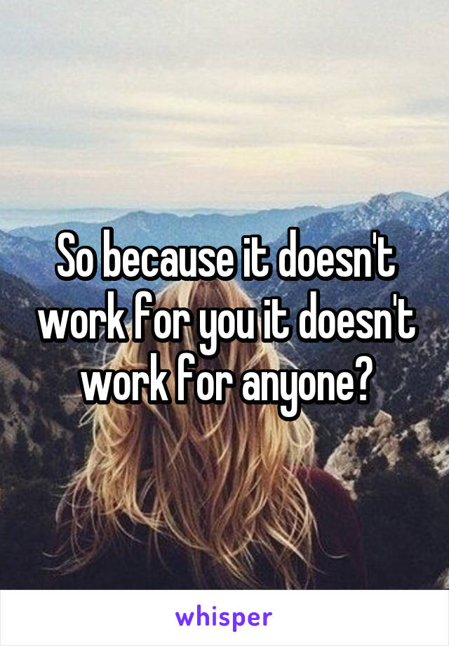 So because it doesn't work for you it doesn't work for anyone?