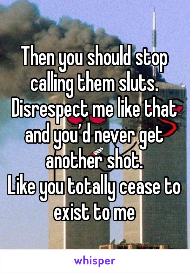 Then you should stop calling them sluts. 
Disrespect me like that and you’d never get another shot. 
Like you totally cease to exist to me 