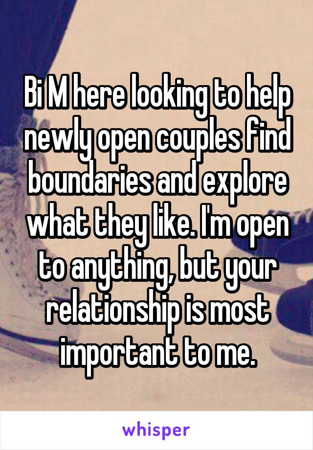 Bi M here looking to help newly open couples find boundaries and explore what they like. I'm open to anything, but your relationship is most important to me.