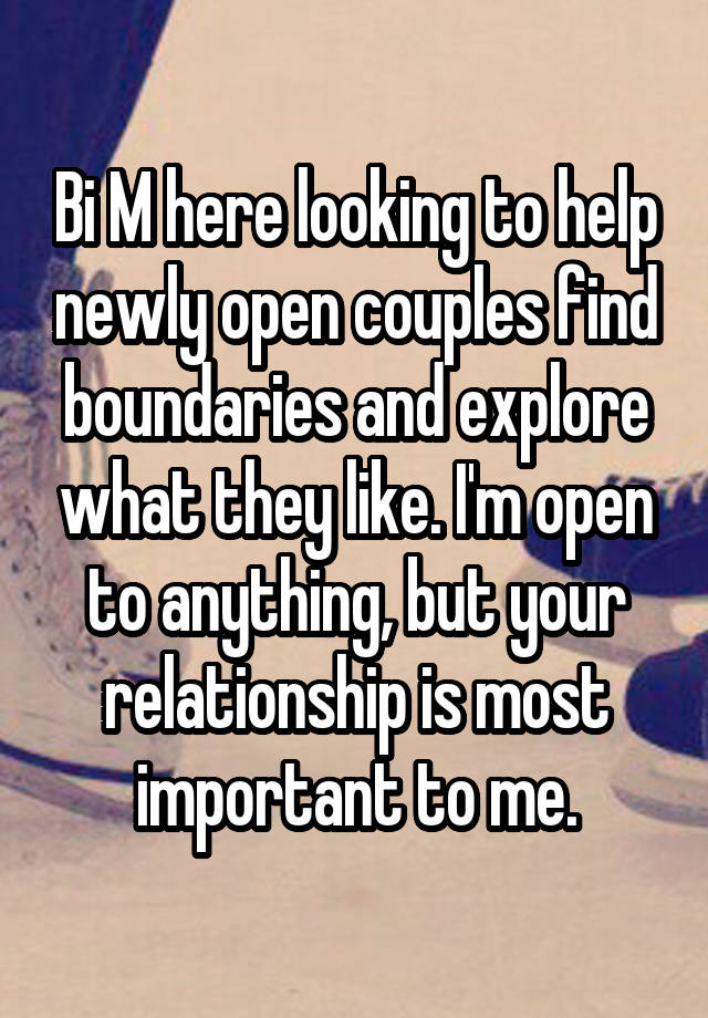 Bi M here looking to help newly open couples find boundaries and explore what they like. I'm open to anything, but your relationship is most important to me.