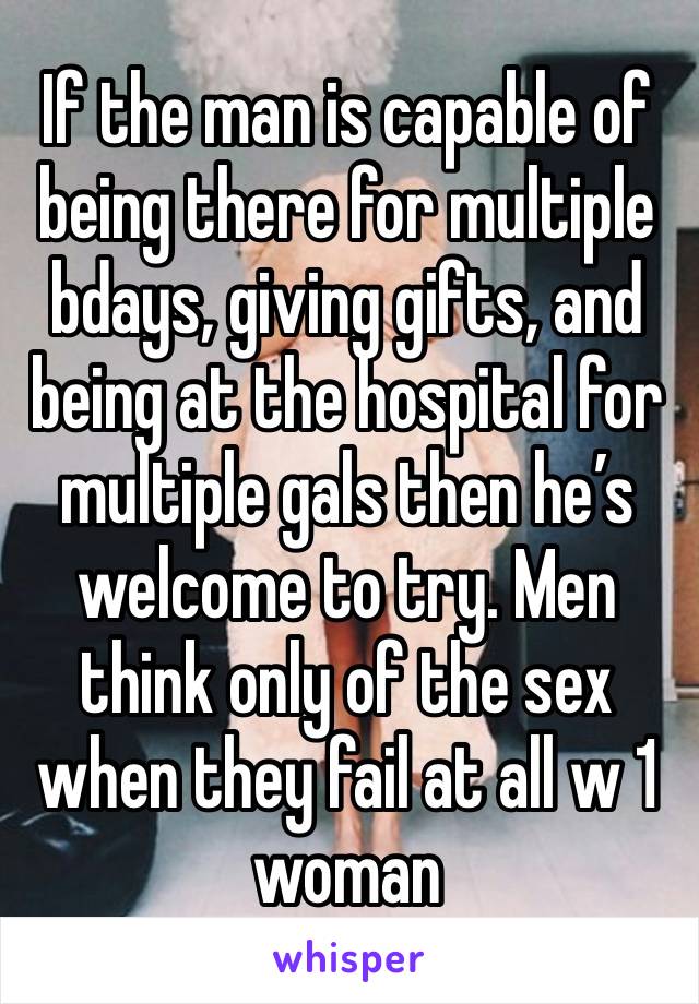 If the man is capable of being there for multiple bdays, giving gifts, and being at the hospital for multiple gals then he’s welcome to try. Men think only of the sex when they fail at all w 1 woman