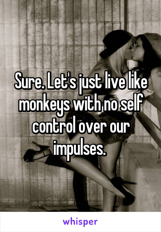 Sure. Let's just live like monkeys with no self control over our impulses. 