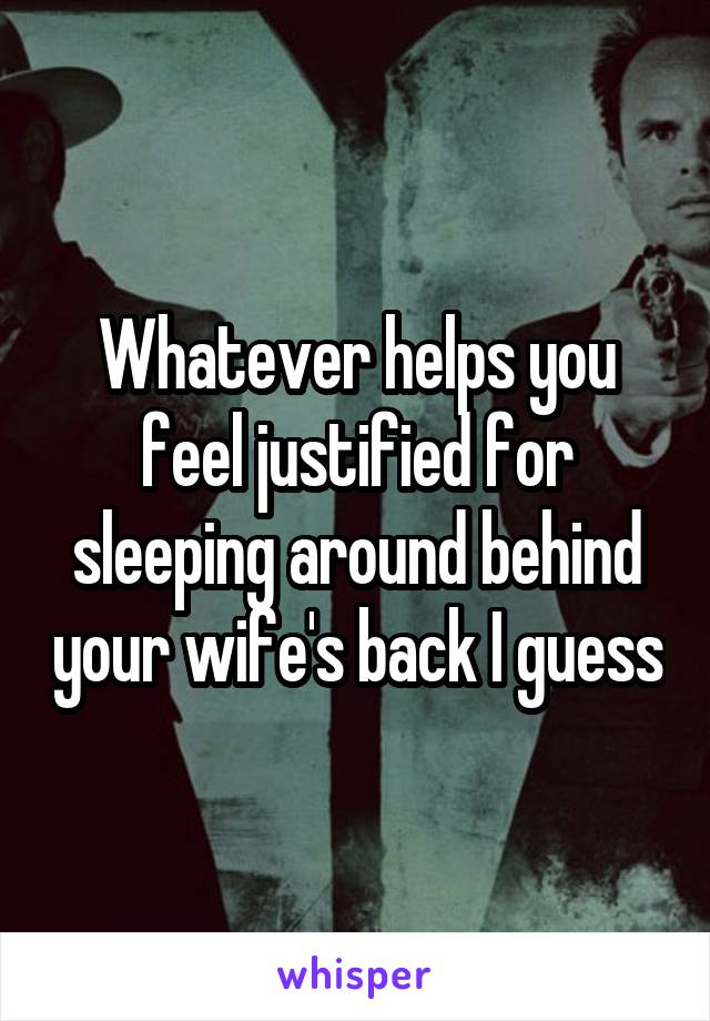 Whatever helps you feel justified for sleeping around behind your wife's back I guess