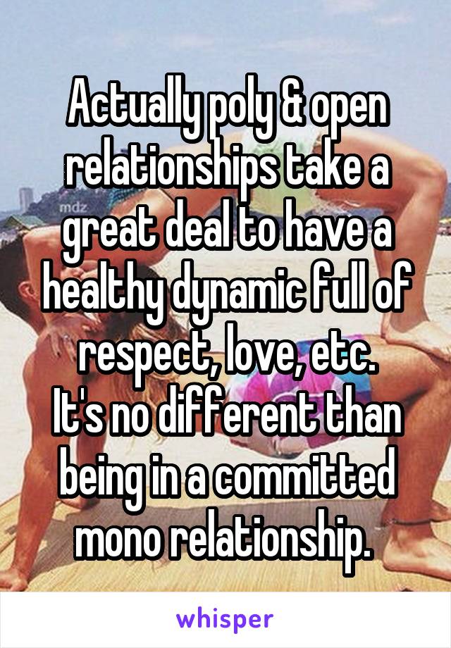 Actually poly & open relationships take a great deal to have a healthy dynamic full of respect, love, etc.
It's no different than being in a committed mono relationship. 