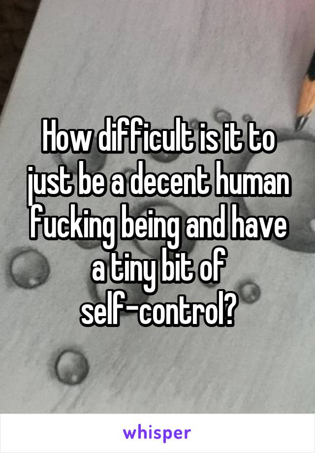 How difficult is it to just be a decent human fucking being and have a tiny bit of self-control?