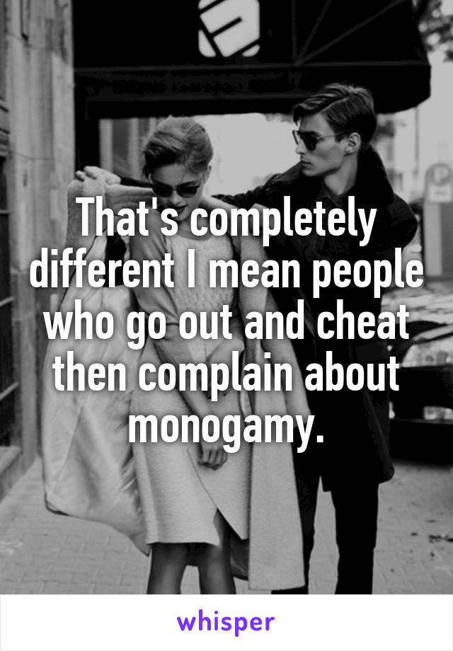 That's completely different I mean people who go out and cheat then complain about monogamy.