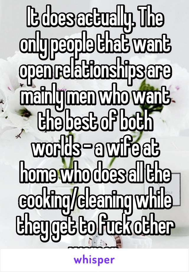 It does actually. The only people that want open relationships are mainly men who want the best of both worlds - a wife at home who does all the cooking/cleaning while they get to fuck other women.