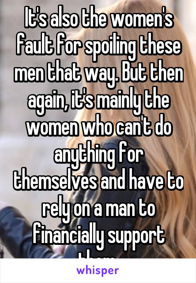 It's also the women's fault for spoiling these men that way. But then again, it's mainly the women who can't do anything for themselves and have to rely on a man to financially support them.