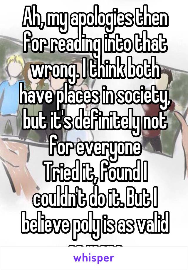 Ah, my apologies then for reading into that wrong. I think both have places in society, but it's definitely not for everyone
Tried it, found I couldn't do it. But I believe poly is as valid as mono