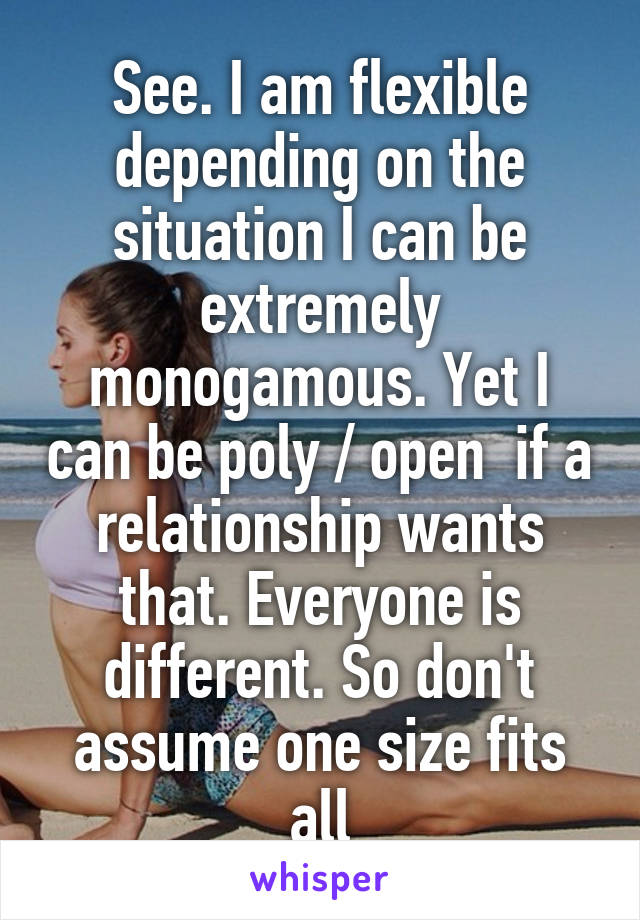 See. I am flexible depending on the situation I can be extremely monogamous. Yet I can be poly / open  if a relationship wants that. Everyone is different. So don't assume one size fits all