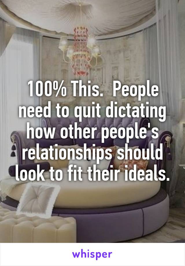 100% This.  People need to quit dictating how other people's relationships should look to fit their ideals.