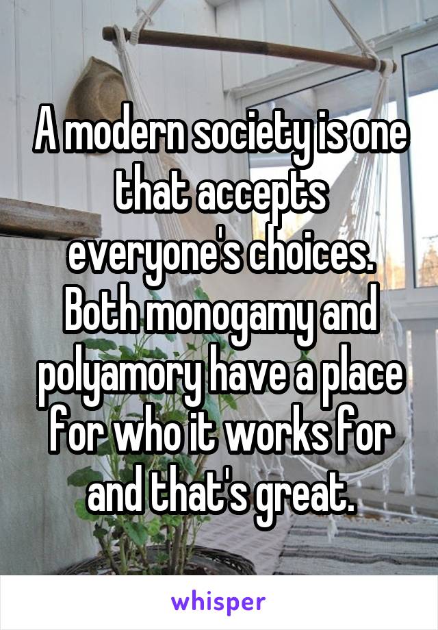 A modern society is one that accepts everyone's choices. Both monogamy and polyamory have a place for who it works for and that's great.