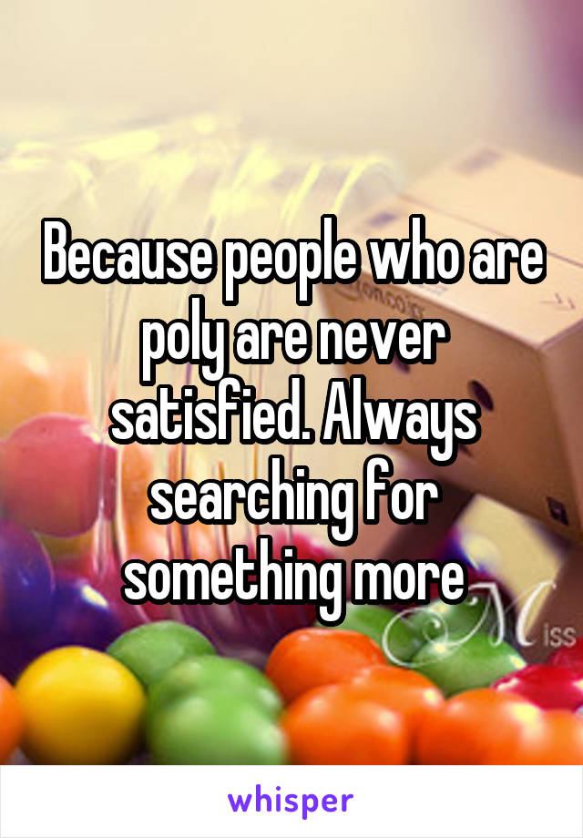 Because people who are poly are never satisfied. Always searching for something more