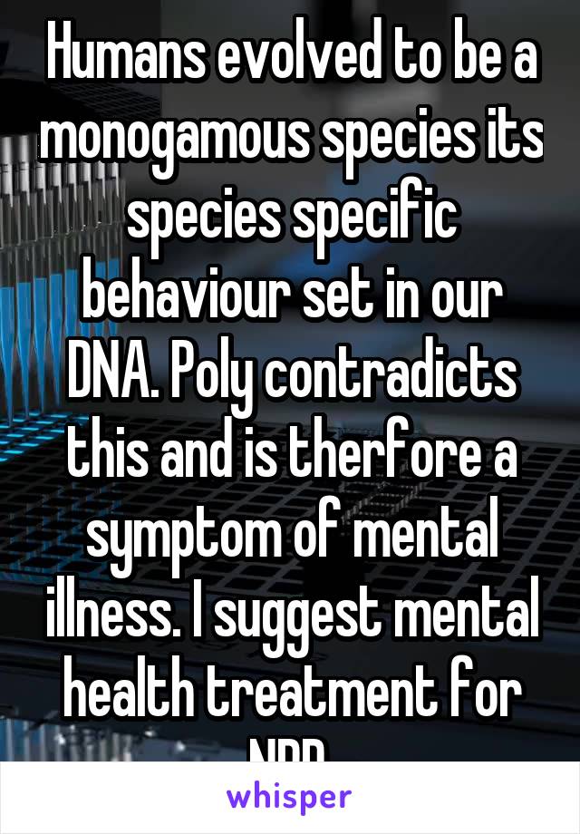 Humans evolved to be a monogamous species its species specific behaviour set in our DNA. Poly contradicts this and is therfore a symptom of mental illness. I suggest mental health treatment for NPD.