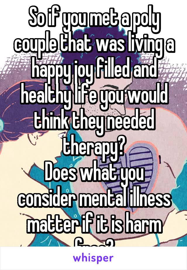 So if you met a poly couple that was living a happy joy filled and healthy life you would think they needed therapy?
Does what you consider mental illness matter if it is harm free?