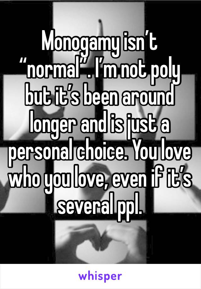 Monogamy isn’t “normal”. I’m not poly but it’s been around longer and is just a personal choice. You love who you love, even if it’s several ppl.