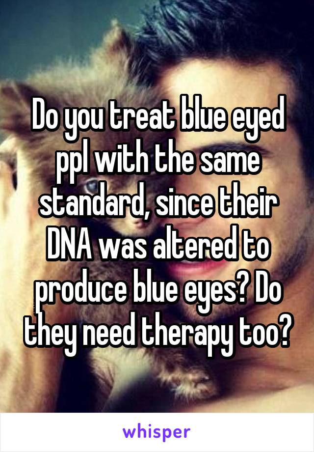 Do you treat blue eyed ppl with the same standard, since their DNA was altered to produce blue eyes? Do they need therapy too?