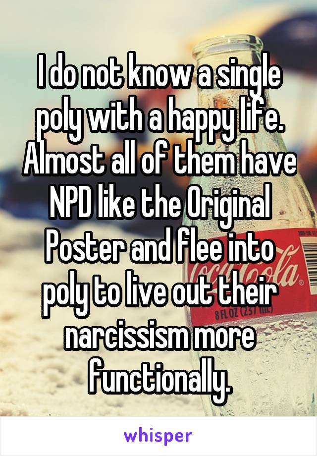 I do not know a single poly with a happy life. Almost all of them have NPD like the Original Poster and flee into poly to live out their narcissism more functionally.