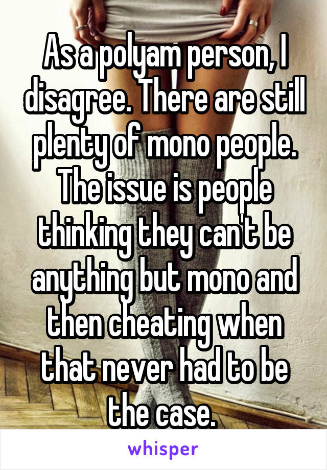 As a polyam person, I disagree. There are still plenty of mono people. The issue is people thinking they can't be anything but mono and then cheating when that never had to be the case. 