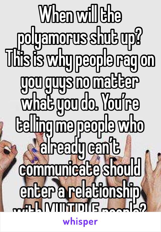 When will the polyamorus shut up? This is why people rag on you guys no matter what you do. You’re telling me people who already can’t communicate should enter a relationship with MULTIPLE people? 